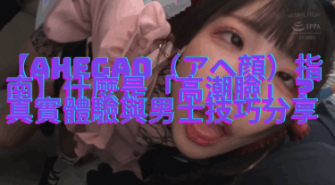 【Ahegao（アヘ顔）指南】什麼是「高潮臉」？真實體驗與男士技巧分享