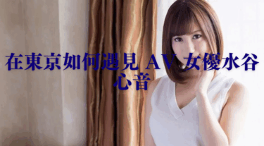 在東京如何遇見 AV 女優水谷心音